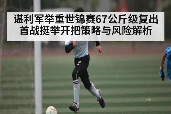 谌利军举重世锦赛67公斤级复出首战挺举开把策略与风险解析